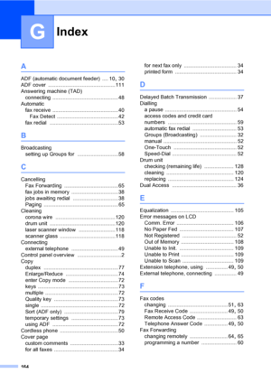 Page 174
164
G
A
ADF (automatic document feeder) .... 10, 30
ADF cover
 ..............................................111
Answering machine (TAD) connecting
 .............................................48
Automatic fax receive
 .............................................40
Fax Detect
 ..........................................42
fax redial
 ...............................................53
B
Broadcasting setting up Groups for
 ............................58
C
CancellingFax Forwarding...