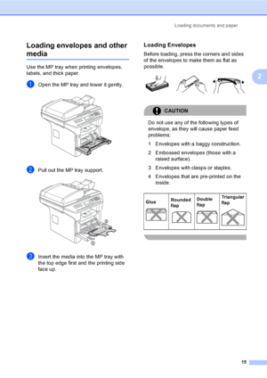 Page 25Loading documents and paper
15
2 Loading envelopes and other 
media2
Use the MP tray when printing envelopes, 
labels, and thick paper.
aOpen the MP tray and lower it gently. 
bPull out the MP tray support. 
cInsert the media into the MP tray with 
the top edge first and the printing side 
face up.
Loading Envelopes2
Before loading, press the corners and sides 
of the envelopes to make them as flat as 
possible.
 
CAUTION 
Do not use any of the following types of 
envelope, as they will cause paper feed...