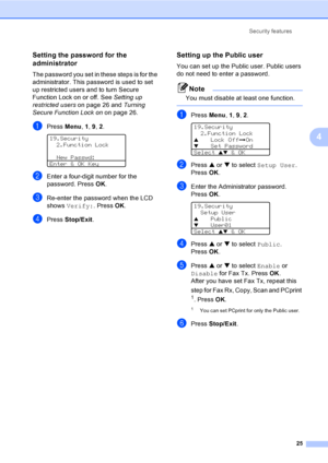 Page 35Security features
25
4
Setting the password for the 
administrator 
4
The password you set in these steps is for the 
administrator. This password is used to set 
up restricted users and to turn Secure 
Function Lock on or off. See Setting up 
restricted users on page 26 and Turning 
Secure Function Lock on on page 26.
aPress Menu, 1, 9, 2. 
19.Security
2.Function Lock
  New Passwd:
Enter & OK Key
bEnter a four-digit number for the 
password. Press OK.
cRe-enter the password when the LCD 
shows Verify:....