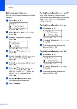 Page 36Chapter 4
26
Setting up restricted users4
You can set up users with restrictions and a 
password.
aPress Menu, 1, 9, 2. 
19.Security
2.Function Lock
aLock OffiOn
bSet Password
Select 
ab & OK
bPress a or b to select Setup User. 
Press OK.
cEnter the Administrator password. 
Press OK.
 
19.Security
Setup User
aPublic
bUser01
Select ab & OK
dPress a or b to select User01. 
Press OK.
eUse the dial pad to enter the user name. 
(See Entering Text on page 146.) 
Press OK.
fEnter a four-digit password for the...