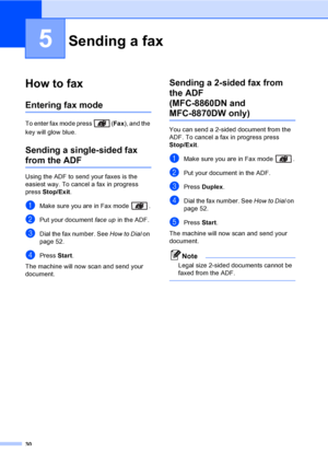 Page 4030
5
How to fax5
Entering fax mode5
To enter fax mode press  (Fax), and the 
key will glow blue.
Sending a single-sided fax 
from the ADF5
Using the ADF to send your faxes is the 
easiest way. To cancel a fax in progress 
press Stop/Exit. 
aMake sure you are in Fax mode  .
bPut your document face up in the ADF.
cDial the fax number. See How to Dial on 
page 52.
dPress Start. 
The machine will now scan and send your 
document.
Sending a 2-sided fax from 
the ADF 
(MFC-8860DN and 
MFC-8870DW only)5
You can...