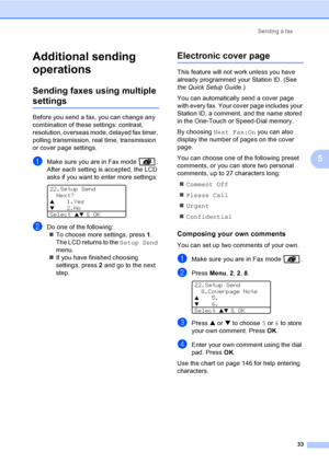 Page 43Sending a fax
33
5
Additional sending 
operations
5
Sending faxes using multiple 
settings5
Before you send a fax, you can change any 
combination of these settings: contrast, 
resolution, overseas mode, delayed fax timer, 
polling transmission, real time, transmission 
or cover page settings.
aMake sure you are in Fax mode  .
After each setting is accepted, the LCD 
asks if you want to enter more settings:
 
22.Setup Send
Next?
a1.Yes
b2.No
Select 
ab & OK
bDo one of the following:
„To choose more...