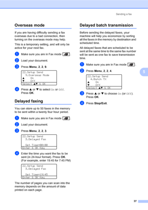 Page 47
Sending a fax37
5
Overseas mode5
If you are having difficulty sending a fax 
overseas due to a bad connection, then 
turning on the overseas mode may help.
This is a temporary setting, and will only be 
active for your next fax.
aMake sure you are in Fax mode  .
bLoad your document.
cPress Menu, 2, 2 , 9. 
22.Setup Send
9.Overseas Mode
aOnbOff
Select 
ab & OK
dPress  a or  b to select  On or  Off . 
Press  OK.
Delayed faxing5
You can store up to 50 faxes in the memory 
to be sent within a twenty four...