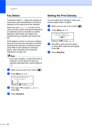 Page 52Chapter 6
42
Fax Detect6
Turning fax detect  On allows the machine to 
receive fax calls automatically if you lift any 
handset on the same line as the machine.
When you see  Receiving on the LCD or 
when you hear ‘chirps’ through the handset of 
an extension phone connected to another 
telephone wall socket, just replace the 
handset and your mach ine will receive the 
fax. 
If this feature is set to on, but your machine 
does not connect a fax call when you lift the 
handset of an external or extension...