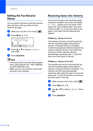 Page 54Chapter 6
44
Setting the Fax Receive 
Stamp6
You can set the machine to print the received 
date and time in the top centre of each 
received fax page.
aMake sure you are in Fax mode  .
bPress Menu, 2, 1, 9. 
21.Setup Receive
  9.Fax Rx Stamp
aOnbOff
Select 
ab & OK
cPress a or b to choose On or Off. 
Press OK.
dPress Stop/Exit.
Note
• The received time and date will not appear 
when using Internet Fax* (*MFC-8860DN 
and MFC-8870DW only).
• Make sure you have set the current date 
and time in the...