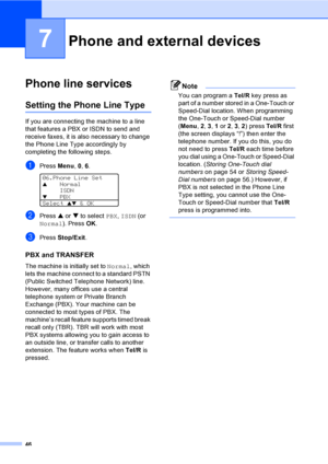 Page 5646
7
Phone line services7
Setting the Phone Line Type7
If you are connecting the machine to a line 
that features a PBX or ISDN to send and 
receive faxes, it is also necessary to change 
the Phone Line Type accordingly by 
completing the following steps.
aPress Menu, 0, 6. 
06.Phone Line Set
aNormal
ISDN
bPBX
Select 
ab & OK
bPress a or b to select PBX, ISDN (or 
Normal). Press OK.
cPress Stop/Exit.
PBX and TRANSFER7
The machine is initially set to Normal, which 
lets the machine connect to a standard...