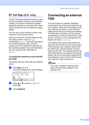 Page 57Phone and external devices
47
7
BT Call Sign (U.K. only)7
The BT Call Sign subscriber service is a way 
to have a separate number for your machine, 
it allows you to have at least two separate 
telephone numbers on one phone line. Each 
phone number has its own distinctive ringing 
pattern.
You can set up your machine so that it only 
responds to the second number.
When you set the BT Call Sign feature to ON, 
the receive mode is set to Manual 
automatically. Manual mode will not respond 
to incoming...