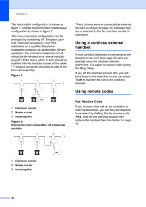 Page 60Chapter 7
50
The inadvisable configuration is shown in 
figure 1, and the recommended master/slave 
configuration is shown in figure 2.
This new connection configuration can be 
arranged by contacting BT, Kingston upon 
Hull Telecommunications, your PBX 
maintainer or a qualified telephone 
installation company as appropriate. Simply 
explained, the extension telephone circuit 
should be terminated on a normal modular 
plug (BT 431A style), which in turn should be 
inserted into the modular socket of the...