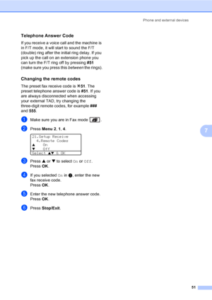 Page 61Phone and external devices
51
7
Telephone Answer Code7
If you receive a voice call and the machine is 
in F/T mode, it will start to sound the F/T 
(double) ring after the initial ring delay. If you 
pick up the call on an extension phone you 
can turn the F/T ring off by pressing #51 
(make sure you press this between the rings).
Changing the remote codes7
The preset fax receive code is l51. The 
preset telephone answer code is #51. If you 
are always disconnected when accessing 
your external TAD, try...