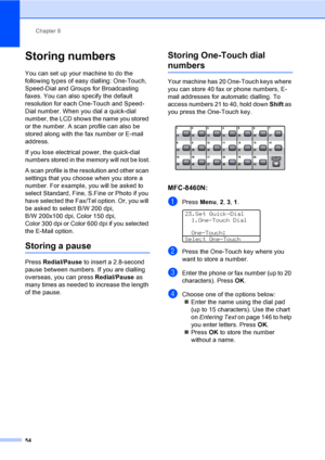 Page 64Chapter 8
54
Storing numbers8
You can set up your machine to do the 
following types of easy dialling: One-Touch, 
Speed-Dial and Groups for Broadcasting 
faxes. You can also specify the default 
resolution for each One-Touch and Speed-
Dial number. When you dial a quick-dial 
number, the LCD shows the name you stored 
or the number. A scan profile can also be 
stored along with the fax number or E-mail 
address.
If you lose electrical power, the quick-dial 
numbers stored in the memory will not be...