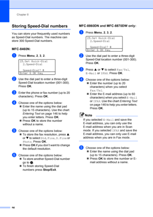 Page 66Chapter 8
56
Storing Speed-Dial numbers8
You can store your frequently used numbers 
as Speed-Dial numbers. The machine can 
store 300 Speed-Dial numbers.
MFC-8460N:8
aPress Menu, 2, 3, 2. 
23.Set Quick-Dial
2.Speed-Dial
Speed-Dial? #
Enter & OK Key
bUse the dial pad to enter a three-digit 
Speed-Dial location number (001-300). 
Press OK.
cEnter the phone or fax number (up to 20 
characters). Press OK.
dChoose one of the options below:
„Enter the name using the dial pad 
(up to 15 characters). Use the...