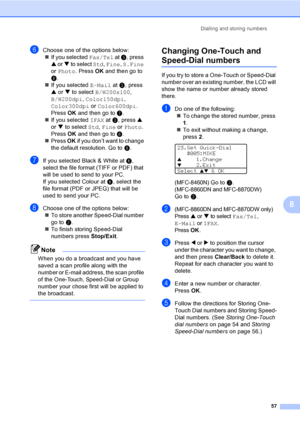 Page 67Dialling and storing numbers
57
8
fChoose one of the options below:
„If you selected Fax/Tel at c, press 
a or b to select Std, Fine, S.Fine 
or Photo. Press OK and then go to 
h.
„If you selected E-Mail at c, press 
a or b to select B/W200x100, 
B/W200dpi, Color150dpi, 
Color300dpi or Color600dpi. 
Press OK and then go to g.
„If you selected IFAX at c, press a 
or b to select Std, Fine or Photo. 
Press OK and then go to h.
„Press OK if you don’t want to change 
the default resolution. Go toh.
gIf you...