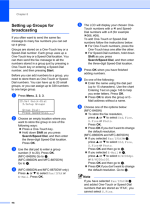 Page 68Chapter 8
58
Setting up Groups for 
broadcasting8
If you often want to send the same fax 
message to many fax numbers you can set 
up a group. 
Groups are stored on a One-Touch key or a 
Speed-Dial number. Each group uses up a 
One-Touch key or a Speed-Dial location. You 
can then send the fax message to all the 
numbers stored in a group just by pressing a 
One-Touch key or entering a Speed-Dial 
number, and then pressing Start.
Before you can add numbers to a group, you 
need to store them as One-Touch...