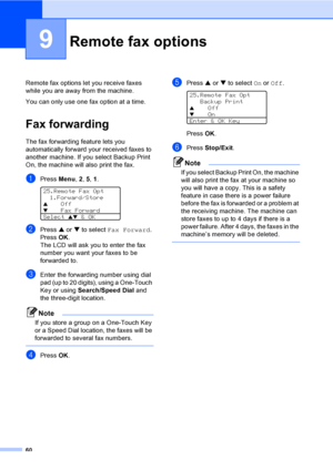 Page 7060
9
Remote fax options let you receive faxes 
while you are away from the machine.
You can only use one fax option at a time.
Fax forwarding9
The fax forwarding feature lets you 
automatically forward your received faxes to 
another machine. If you select Backup Print 
On, the machine will also print the fax.
aPress Menu, 2, 5, 1. 
25.Remote Fax Opt
1.Forward/Store
aOff
bFax Forward
Select 
ab & OK
bPress a or b to select Fax Forward. 
Press OK.
The LCD will ask you to enter the fax 
number you want...