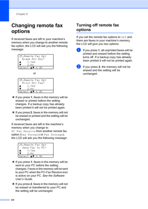 Page 72Chapter 9
62
Changing remote fax 
options
9
If received faxes are left in your machine’s 
memory when you change to another remote 
fax option, the LCD will ask you the following 
message:
 
25.Remote Fax Opt
  Erase All Doc?
a1.Yesb2.No
Select 
ab & OK
or
 
25.Remote Fax Opt
  Print All Fax?
a1.Yesb2.No
Select 
ab & OK
„If you press 1, faxes in the memory will be 
erased or printed before the setting 
changes. If a backup copy has already 
been printed it will not be printed again.
„If you press 2,...