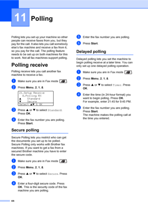 Page 7868
11
Polling lets you set up your machine so other 
people can receive faxes from you, but they 
pay for the call. It also lets you call somebody 
else’s fax machine and receive a fax from it, 
so you pay for the call. The polling feature 
needs to be set up on both machines for this 
to work. Not all fax machines support polling. 
Polling receive11
Polling receive lets you call another fax 
machine to receive a fax.
aMake sure you are in Fax mode  .
bPress Menu, 2, 1, 8. 
21.Setup Receive
8.Polling RX...