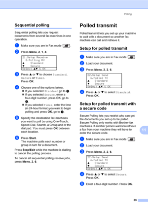 Page 79Polling
69
11
Sequential polling11
Sequential polling lets you request 
documents from several fax machines in one 
operation. 
aMake sure you are in Fax mode  .
bPress Menu, 2, 1, 8. 
21.Setup Receive
8.Polling RX
aStandard
bSecure
Select ab & OK
cPress a or b to choose Standard, 
Secure or Timer. 
Press OK.
dChoose one of the options below.
„If you selected Standard go to e.
„If you selected Secure, enter a 
four-digit number, press OK, go to 
e.
„If you selected Timer, enter the time 
(in 24-hour...