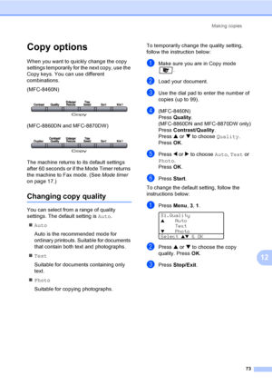 Page 83Making copies
73
12
Copy options12
When you want to quickly change the copy 
settings temporarily for the next copy, use the 
Copy keys. You can use different 
combinations.
(MFC-8460N)
 
(MFC-8860DN and MFC-8870DW)
 
The machine returns to its default settings 
after 60 seconds or if the Mode Timer returns 
the machine to Fax mode. (See Mode timer 
on page 17.)
Changing copy quality12
You can select from a range of quality 
settings. The default setting is Auto.
„Auto
Auto is the recommended mode for...