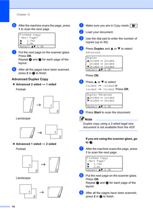 Page 88Chapter 12
78
fAfter the machine scans the page, press 
1 to scan the next page.
 
Flatbed Copy:
 Next Page?
a1.Yesb2.No
Select 
ab & OK
gPut the next page on the scanner glass. 
Press OK.
Repeat f and g for each page of the 
layout.
hAfter all the pages have been scanned, 
press 2 in f to finish.
Advanced Duplex Copy12
„Advanced 2 sided i 1 sided
Portrait
 
Landscape
 
„Advanced 1 sided i 2 sided
Portrait
 
Landscape
 
aMake sure you are in Copy mode 
bLoad your document.
cUse the dial pad to enter the...