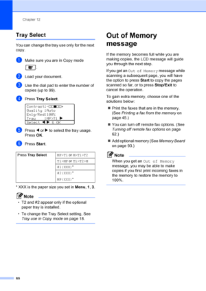 Page 90
Chapter 12
80
Tray Select12
You can change the tray use only for the next 
copy.
aMake sure you are in Copy mode  .
bLoad your document.
cUse the dial pad to enter the number of 
copies (up to 99).
dPress Tray Select . 
Contrast:-nnonn+   
Quality :Auto
Enlg/Red:100%
Tray    :MP>T1  c 
Select  d
 c & OK
ePress  d or  c to select the tray usage. 
Press  OK.
fPress  Start.
* XXX is the paper size you set in  Menu, 1 , 3 .
Note
• T2 and #2 appear only if the optional 
paper tray is installed.
• To change...
