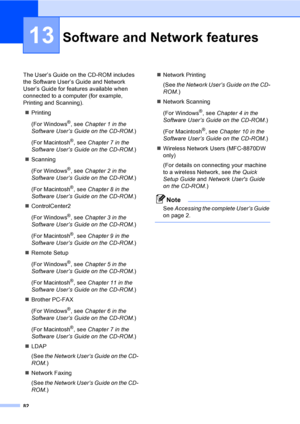 Page 9282
13
The User’s Guide on the CD-ROM includes 
the Software User’s Guide and Network 
User’s Guide for features available when 
connected to a computer (for example, 
Printing and Scanning).
„Printing
(For Windows
®, see Chapter 1 in the 
Software User’s Guide on the CD-ROM.)
(For Macintosh
®, see Chapter 7 in the 
Software User’s Guide on the CD-ROM.)
„Scanning
(For Windows
®, see Chapter 2 in the 
Software User’s Guide on the CD-ROM.)
(For Macintosh
®, see Chapter 8 in the 
Software User’s Guide on the...