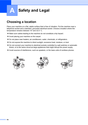 Page 9484
A
Choosing a locationA
Place your machine on a flat, stable surface that is free of vibration. Put the machine near a 
telephone socket and a standard, grounded electrical socket. Choose a location where the 
temperature remains between 10° and 32.5° C.
„Make sure cables leading to the machine do not constitute a trip hazard.
„Avoid placing your machine on the carpet.
„Do not place near heaters, air conditioners, water, chemicals, or refrigerators.
„Do not expose the machine to direct sunlight,...