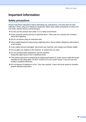 Page 95Safety and Legal
85
Important InformationA
Safety precautionsA
Please read these instructions before attempting any maintenance, and keep them for later 
reference. When using your telephone equipment, follow basic safety precautions to reduce the 
risk of fire, electric shock or personal injury.
„Do not use this product near water, or in a damp environment.
„Avoid using this product during an electrical storm. There may be a remote risk of electric 
shock from lightning.
„We do not advise using an...