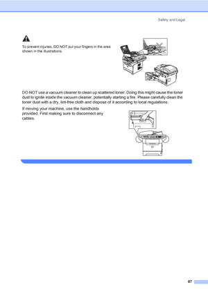 Page 97Safety and Legal
87
 
To prevent injuries, DO NOT put your fingers in the area 
shown in the illustrations.
 
DO NOT use a vacuum cleaner to clean up scattered toner. Doing this might cause the toner 
dust to ignite inside the vacuum cleaner, potentially starting a fire. Please carefully clean the 
toner dust with a dry, lint-free cloth and dispose of it according to local regulations.
If moving your machine, use the handholds 
provided. First making sure to disconnect any 
cables.
 
 