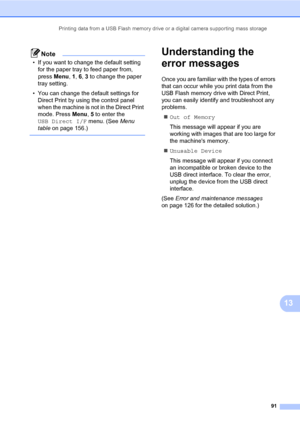 Page 102Printing data from a USB Flash memory drive or a digital camera supporting mass storage
91
13
Note
• If you want to change the default setting 
for the paper tray to feed paper from, 
press Menu, 1, 6, 3 to change the paper 
tray setting.
• You can change the default settings for 
Direct Print by using the control panel 
when the machine is not in the Direct Print 
mode. Press Menu, 5 to enter the 
USB Direct I/F menu. (See Menu 
table on page 156.)
 
Understanding the 
error messages
13
Once you are...