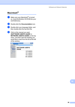 Page 106Software and Network features
95
14
Macintosh®14
aMake sure your Macintosh® is turned 
on. Insert the Brother CD-ROM into your 
CD-ROM drive.
bDouble-click the Documentation icon.
cDouble-click your language folder, and 
then double-click the top.html file.
dClick on the manual you want 
(SOFTWARE USER’S GUIDE or 
NETWORK USER’S GUIDE) in the top 
menu, and then click the heading you 
would like to read from the list at the left 
of the window.
 
 