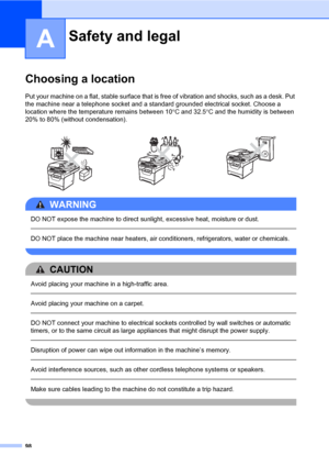 Page 10998
A
Choosing a locationA
Put your machine on a flat, stable surface that is free of vibration and shocks, such as a desk. Put 
the machine near a telephone socket and a standard grounded electrical socket. Choose a 
location where the temperature remains between 10°C and 32.5°C and the humidity is between 
20% to 80% (without condensation).
WARNING 
DO NOT expose the machine to direct sunlight, excessive heat, moisture or dust.
  
DO NOT place the machine near heaters, air conditioners, refrigerators,...