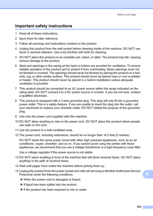 Page 114Safety and legal
103
A
Important safety instructionsA
1 Read all of these instructions.
2 Save them for later reference.
3 Follow all warnings and instructions marked on the product.
4 Unplug this product from the wall socket before cleaning inside of the machine. DO NOT use 
liquid or aerosol cleaners. Use a dry lint-free soft cloth for cleaning.
5 DO NOT place this product on an unstable cart, stand, or table. The product may fall, causing 
serious damage to the product.
6 Slots and openings in the...