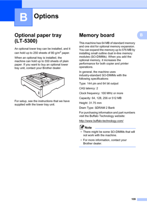 Page 120109
B
BOptional paper tray 
(LT-5300)
B
An optional lower tray can be installed, and it 
can hold up to 250 sheets of 80 g/m
2 paper.
When an optional tray is installed, the 
machine can hold up to 550 sheets of plain 
paper. If you want to buy an optional lower 
tray unit, contact your Brother dealer.
 
For setup, see the instructions that we have 
supplied with the lower tray unit.
Memory boardB
This machine has 64 MB of standard memory 
and one slot for optional memory expansion. 
You can expand the...