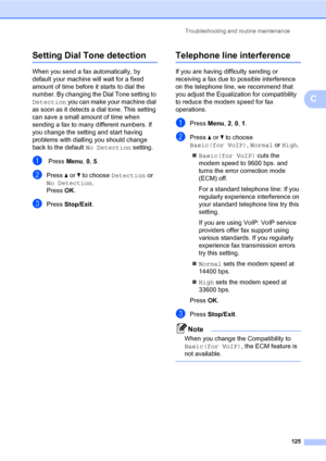 Page 136Troubleshooting and routine maintenance
125
C
Setting Dial Tone detectionC
When you send a fax automatically, by 
default your machine will wait for a fixed 
amount of time before it starts to dial the 
number. By changing the Dial Tone setting to 
Detection you can make your machine dial 
as soon as it detects a dial tone. This setting 
can save a small amount of time when 
sending a fax to many different numbers. If 
you change the setting and start having 
problems with dialling you should change...
