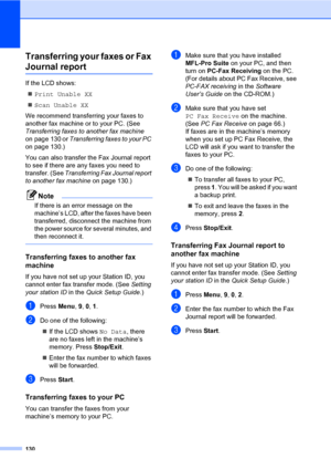 Page 141130
Transferring your faxes or Fax 
Journal reportC
If the LCD shows:
„Print Unable XX
„Scan Unable XX
We recommend transferring your faxes to 
another fax machine or to your PC. (See 
Transferring faxes to another fax machine 
on page 130 or Transferring faxes to your PC 
on page 130.)
You can also transfer the Fax Journal report 
to see if there are any faxes you need to 
transfer. (See Transferring Fax Journal report 
to another fax machine on page 130.)
Note
If there is an error message on the...