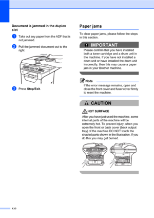 Page 143132
Document is jammed in the duplex 
slot
C
aTake out any paper from the ADF that is 
not jammed.
bPull the jammed document out to the 
right.
 
cPress Stop/Exit.
Paper jamsC
To clear paper jams, please follow the steps 
in this section.
IMPORTANT
Please confirm that you have installed 
both a toner cartridge and a drum unit in 
the machine. If you have not installed a 
drum unit or have installed the drum unit 
incorrectly, then this may cause a paper 
jam in your Brother machine.
 
Note
If the error...