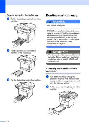 Page 149138
Paper is jammed in the duplex trayC
aPull the duplex tray completely out of the 
machine.
 
bPull the jammed paper out of the 
machine or the duplex tray.
 
cPut the duplex tray back in the machine. 
Routine maintenanceC
WARNING 
Use neutral detergents.
  
DO NOT use any flammable substances, 
spray or organic solvent/liquids containing 
alcohol/ammonia to clean the inside or 
outside of the machine. Doing this may 
cause a fire or electrical shock. (For more 
information see Important safety...