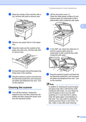 Page 150Troubleshooting and routine maintenance
139
C
cWipe the outside of the machine with a 
dry, lint-free soft cloth to remove dust.
 
dRemove any paper that is in the paper 
tray.
eWipe the inside and the outside of the 
paper tray with a dry, lint-free soft cloth 
to remove dust.
 
fRe-load the paper and put the paper tray 
firmly back in the machine.
gPlug the machine’s power cord back into 
the electrical socket first, and reconnect 
all cables and telephone line cord. Turn 
on the machine.
Cleaning the...