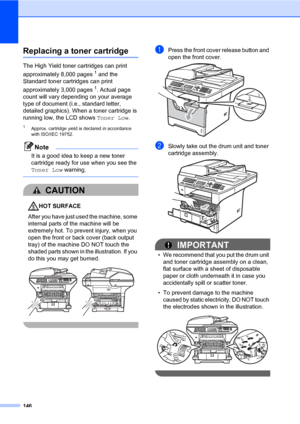 Page 157146
Replacing a toner cartridgeC
The High Yield toner cartridges can print 
approximately 8,000 pages
1 and the 
Standard toner cartridges can print 
approximately 3,000 pages
1. Actual page 
count will vary depending on your average 
type of document (i.e., standard letter, 
detailed graphics). When a toner cartridge is 
running low, the LCD shows Toner Low.
1Approx. cartridge yield is declared in accordance 
with ISO/IEC 19752.
Note
It is a good idea to keep a new toner 
cartridge ready for use when...