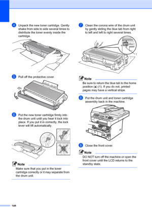 Page 159148
dUnpack the new toner cartridge. Gently 
shake from side to side several times to 
distribute the toner evenly inside the 
cartridge.
 
ePull off the protective cover. 
fPut the new toner cartridge firmly into 
the drum unit until you hear it lock into 
place. If you put it in correctly, the lock 
lever will lift automatically.
 
Note
Make sure that you put in the toner 
cartridge correctly or it may separate from 
the drum unit.
 
gClean the corona wire of the drum unit 
by gently sliding the blue...