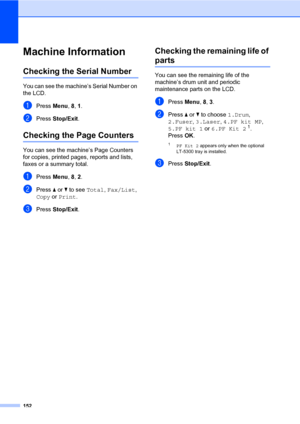 Page 163152
Machine InformationC
Checking the Serial NumberC
You can see the machine’s Serial Number on 
the LCD.
aPress Menu, 8, 1.
bPress Stop/Exit.
Checking the Page CountersC
You can see the machine’s Page Counters 
for copies, printed pages, reports and lists, 
faxes or a summary total.
aPress Menu, 8, 2.
bPress a or b to see Total, Fax/List, 
Copy or Print.
cPress Stop/Exit.
Checking the remaining life of 
partsC
You can see the remaining life of the 
machine’s drum unit and periodic 
maintenance parts on...
