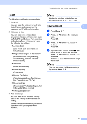 Page 164Troubleshooting and routine maintenance
153
C
ResetC
The following reset functions are available:
1Network
You can reset the print server back to its 
default factory settings such as the 
password and IP address infromation.
2Address & Fax
You can reset your address book, 
programmed fax jobs in the memory (such 
as Polled TX and Delayed Fax), incoming 
and outgoing faxes in the memory, and 
the following fax settings:
„Address Book
(One-Touch Dial, Speed-Dial and 
Setup Groups)
„Programmed fax jobs in...
