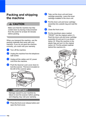 Page 165154
Packing and shipping 
the machine
C
CAUTION 
Make sure that the machine has fully 
cooled down by leaving it disconnected 
from the power for at least 30 minutes 
before packing.
 
When you transport the machine, use the 
packing materials that came with your 
machine. If you do not pack the machine 
correctly, you could void your warranty.
aTurn off the machine.
bUnplug the machine from the telephone 
wall socket.
cUnplug all the cables and AC power 
cord from the machine.
dPush the Scanner Lock...