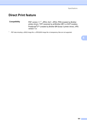 Page 202Specifications
191
E
Direct Print featureE
1PDF data including a JBIG2 image file, a JPEG2000 image file or transparency files are not supported.
Compatibility
PDF version 1.71, JPEG, Exif + JPEG, PRN (created by Brother 
printer driver), TIFF (scanned by all Brother MFC or DCP models), 
PostScript
®3™ (created by Brother BR-Script 3 printer driver), XPS 
version 1.0.
 