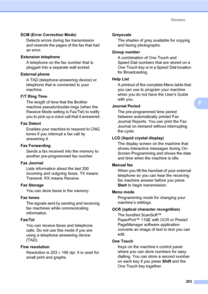 Page 214Glossary
203
F
ECM (Error Correction Mode)
Detects errors during fax transmission 
and resends the pages of the fax that had 
an error.
Extension telephone
A telephone on the fax number that is 
plugged into a separate wall socket.
External phone
A TAD (telephone answering device) or 
telephone that is connected to your 
machine.
F/T Ring Time
The length of time that the Brother 
machine pseudo/double-rings (when the 
Receive Mode setting is Fax/Tel) to notify 
you to pick up a voice call that it...