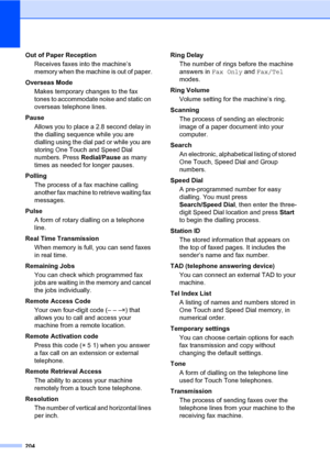 Page 215204
Out of Paper Reception
Receives faxes into the machine’s 
memory when the machine is out of paper.
Overseas Mode
Makes temporary changes to the fax 
tones to accommodate noise and static on 
overseas telephone lines.
Pause
Allows you to place a 2.8 second delay in 
the dialling sequence while you are 
dialling using the dial pad or while you are 
storing One Touch and Speed Dial 
numbers. Press Redial/Pause as many 
times as needed for longer pauses.
Polling
The process of a fax machine calling...