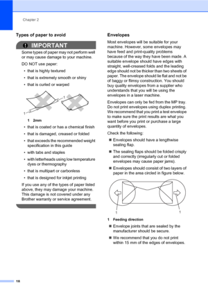 Page 29Chapter 2
18
Types of paper to avoid2
IMPORTANT
Some types of paper may not perform well 
or may cause damage to your machine.
DO NOT use paper:
• that is highly textured
• that is extremely smooth or shiny
• that is curled or warped
 
12mm
• that is coated or has a chemical finish
• that is damaged, creased or folded
• that exceeds the recommended weight 
specification in this guide
• with tabs and staples
• with letterheads using low temperature 
dyes or thermography
• that is multipart or carbonless
•...