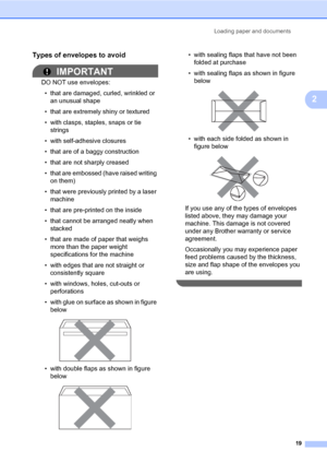 Page 30Loading paper and documents
19
2
Types of envelopes to avoid2
IMPORTANT
DO NOT use envelopes:
• that are damaged, curled, wrinkled or 
an unusual shape
• that are extremely shiny or textured
• with clasps, staples, snaps or tie 
strings
• with self-adhesive closures
• that are of a baggy construction
• that are not sharply creased
• that are embossed (have raised writing 
on them)
• that were previously printed by a laser 
machine
• that are pre-printed on the inside
• that cannot be arranged neatly when...