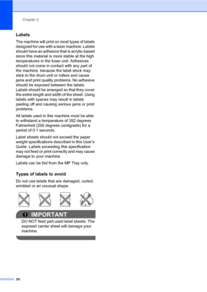 Page 31Chapter 2
20
Labels2
The machine will print on most types of labels 
designed for use with a laser machine. Labels 
should have an adhesive that is acrylic-based 
since this material is more stable at the high 
temperatures in the fuser unit. Adhesives 
should not come in contact with any part of 
the machine, because the label stock may 
stick to the drum unit or rollers and cause 
jams and print quality problems. No adhesive 
should be exposed between the labels. 
Labels should be arranged so that they...