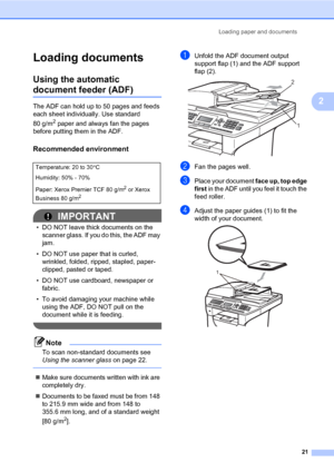 Page 32Loading paper and documents
21
2
Loading documents2
Using the automatic 
document feeder (ADF)2
The ADF can hold up to 50 pages and feeds 
each sheet individually. Use standard 
80 g/m
2 paper and always fan the pages 
before putting them in the ADF.
Recommended environment2
IMPORTANT
• DO NOT leave thick documents on the 
scanner glass. If you do this, the ADF may 
jam.
• DO NOT use paper that is curled, 
wrinkled, folded, ripped, stapled, paper-
clipped, pasted or taped.
• DO NOT use cardboard,...